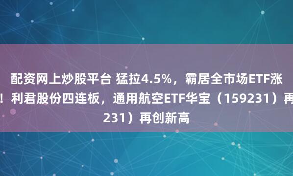 配资网上炒股平台 猛拉4.5%，霸居全市场ETF涨幅前十！利君股份四连板，通用航空ETF华宝（159231）再创新高