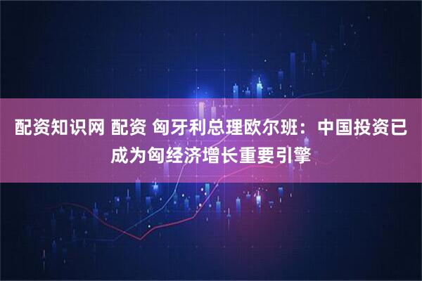 配资知识网 配资 匈牙利总理欧尔班：中国投资已成为匈经济增长重要引擎