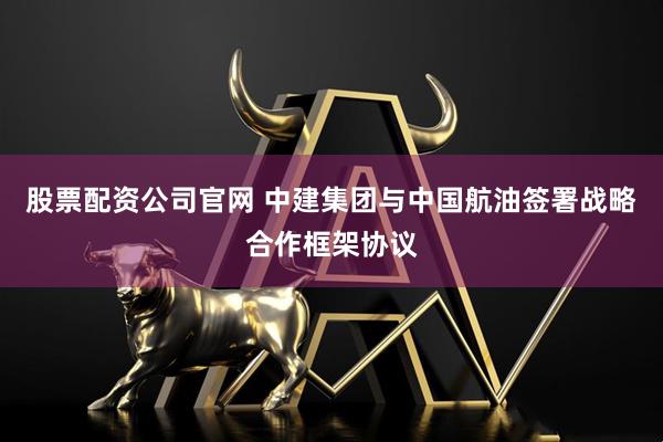 股票配资公司官网 中建集团与中国航油签署战略合作框架协议