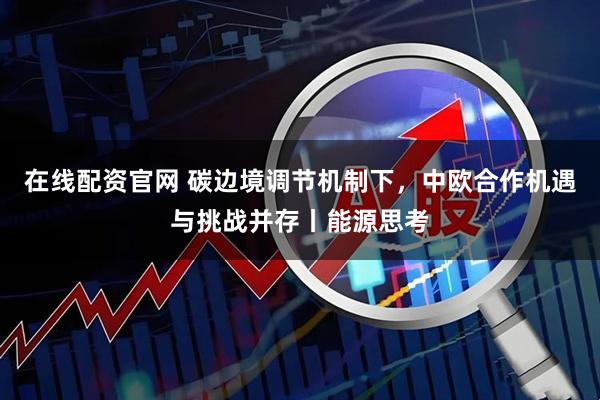 在线配资官网 碳边境调节机制下，中欧合作机遇与挑战并存丨能源思考