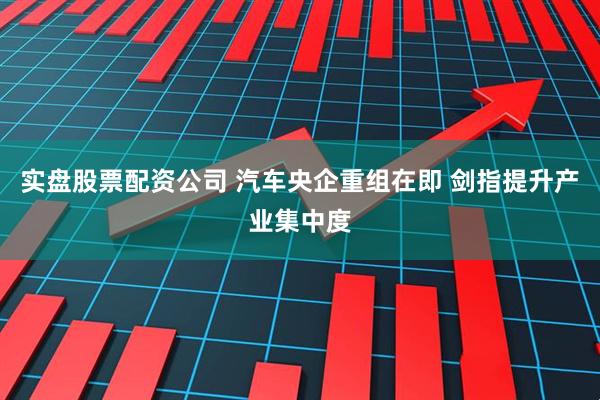 实盘股票配资公司 汽车央企重组在即 剑指提升产业集中度