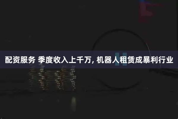 配资服务 季度收入上千万, 机器人租赁成暴利行业
