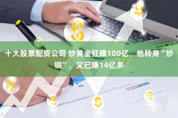 十大股票配资公司 炒黄金狂赚100亿，他转身“炒铜”，又已赚14亿多