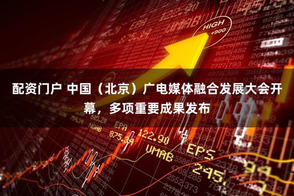 配资门户 中国(北京)广电媒体融合发展大会开幕,多项重要成果发布