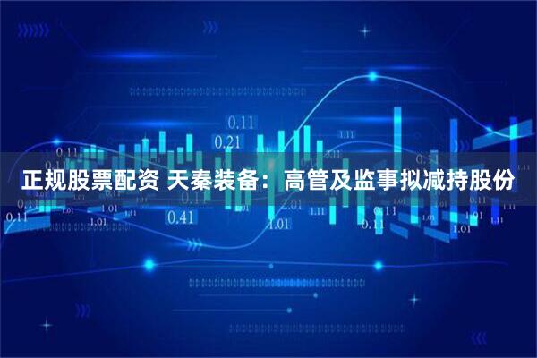 正规股票配资 天秦装备：高管及监事拟减持股份