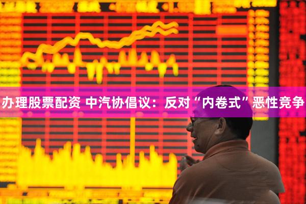 办理股票配资 中汽协倡议：反对“内卷式”恶性竞争