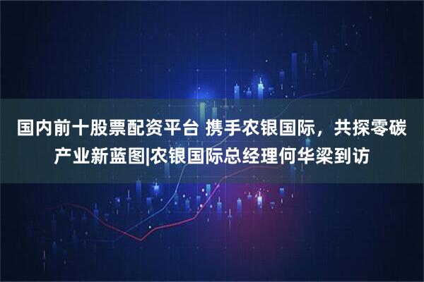 国内前十股票配资平台 携手农银国际，共探零碳产业新蓝图|农银国际总经理何华梁到访
