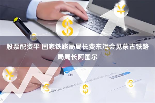股票配资平 国家铁路局局长费东斌会见蒙古铁路局局长阿图尔