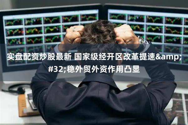 实盘配资炒股最新 国家级经开区改革提速&#32;稳外贸外资作用凸显