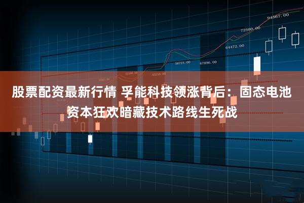 股票配资最新行情 孚能科技领涨背后：固态电池资本狂欢暗藏技术路线生死战