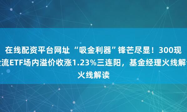 在线配资平台网址 “吸金利器”锋芒尽显!300现金流ETF场内溢价收涨1.23%三连阳,基金经理火线解读