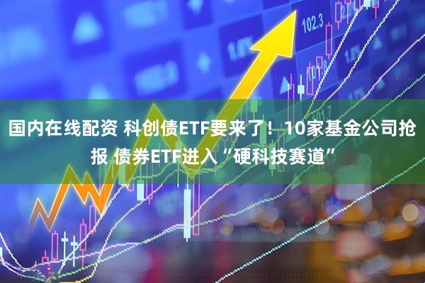 国内在线配资 科创债ETF要来了！10家基金公司抢报 债券ETF进入“硬科技赛道”