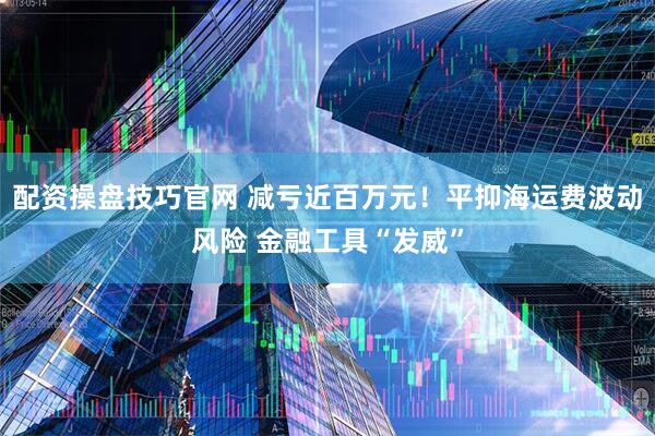 配资操盘技巧官网 减亏近百万元！平抑海运费波动风险 金融工具“发威”