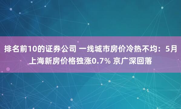 排名前10的证券公司 一线城市房价冷热不均:5月上海新房价格独涨0.7% 京广深回落