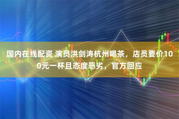国内在线配资 演员洪剑涛杭州喝茶，店员要价100元一杯且态度恶劣，官方回应