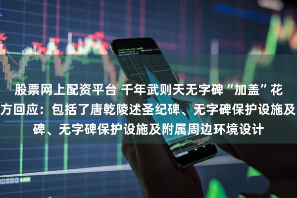 股票网上配资平台 千年武则天无字碑“加盖”花费500多万元？官方回应：包括了唐乾陵述圣纪碑、无字碑保护设施及附属周边环境设计