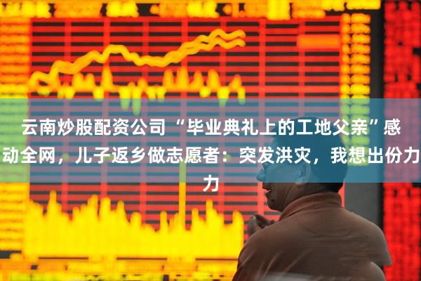 云南炒股配资公司 “毕业典礼上的工地父亲”感动全网，儿子返乡做志愿者：突发洪灾，我想出份力
