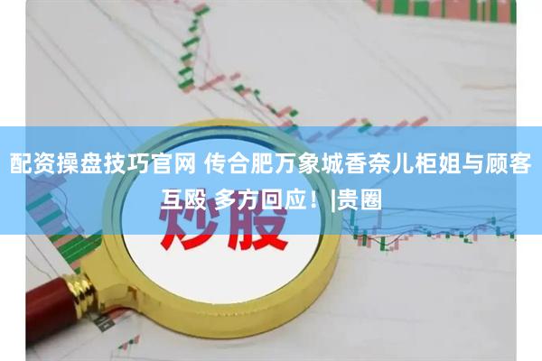 配资操盘技巧官网 传合肥万象城香奈儿柜姐与顾客互殴 多方回应！|贵圈