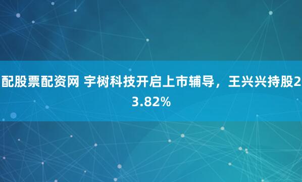 配股票配资网 宇树科技开启上市辅导，王兴兴持股23.82%
