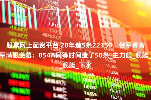 股票网上配资平台 20年造5条22350，俄军看着解放军满眼羡慕：054A同等时间造了50条_主力舰_舰艇_下水
