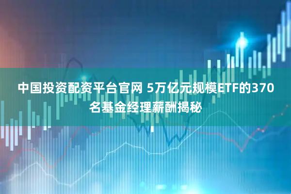 中国投资配资平台官网 5万亿元规模ETF的370名基金经理薪酬揭秘