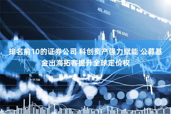排名前10的证券公司 科创资产强力赋能 公募基金出海拓客提升全球定价权